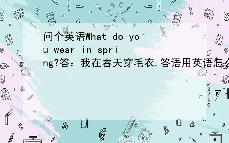 问个英语What do you wear in spring?答：我在春天穿毛衣.答语用英语怎么说.