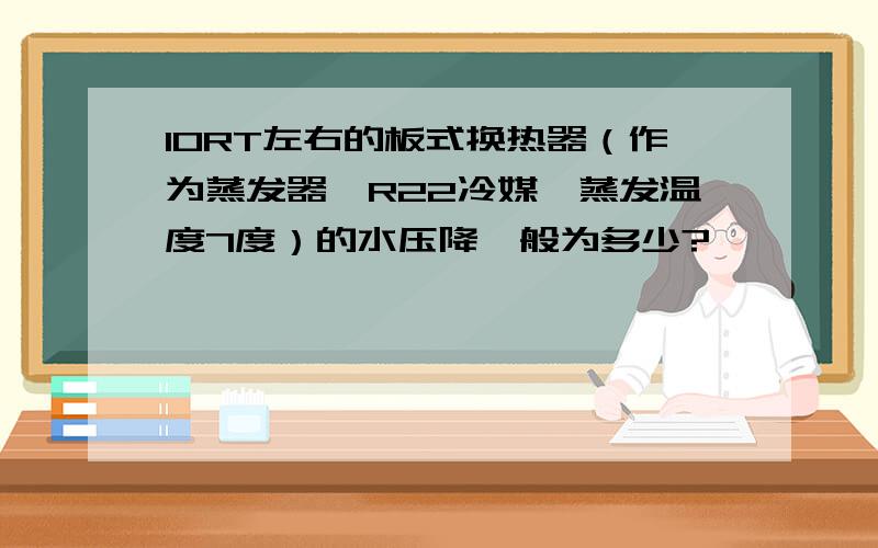 10RT左右的板式换热器（作为蒸发器,R22冷媒,蒸发温度7度）的水压降一般为多少?