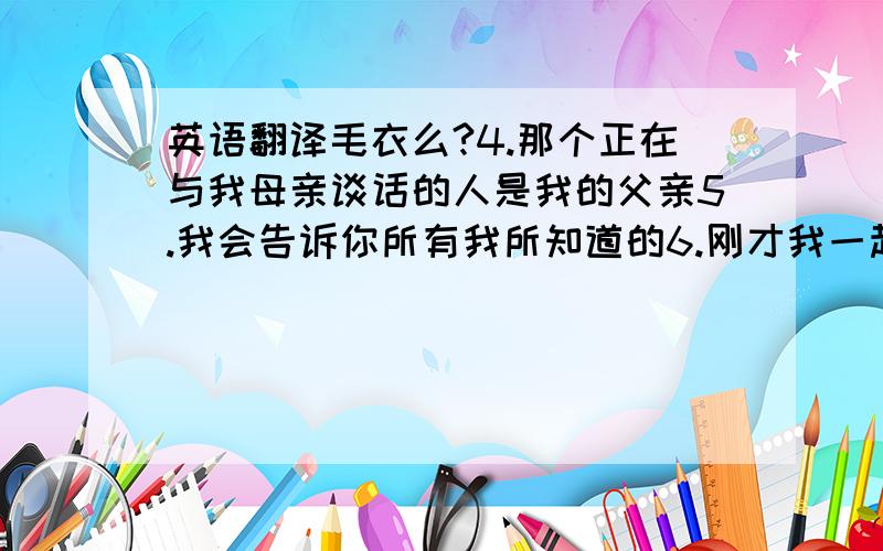 英语翻译毛衣么?4.那个正在与我母亲谈话的人是我的父亲5.我会告诉你所有我所知道的6.刚才我一起玩耍的那个男孩是3班的7