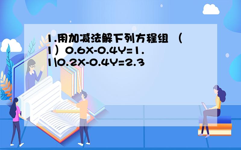 1.用加减法解下列方程组 （1）0.6X-0.4Y=1.1\0.2X-0.4Y=2.3