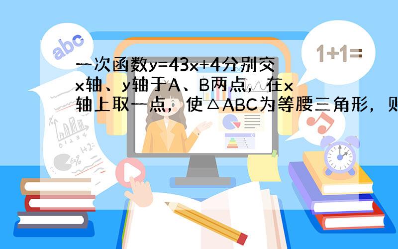 一次函数y=43x+4分别交x轴、y轴于A、B两点，在x轴上取一点，使△ABC为等腰三角形，则这样的点C的坐标为 ___