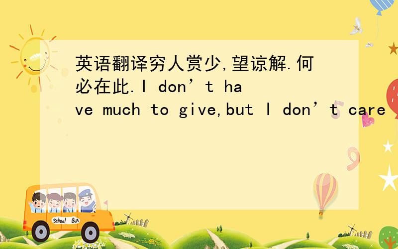 英语翻译穷人赏少,望谅解.何必在此.I don’t have much to give,but I don’t care