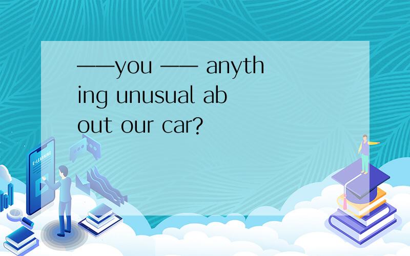 ——you —— anything unusual about our car?