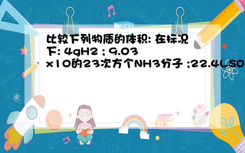 比较下列物质的体积: 在标况下: 4gH2 ; 9.03x10的23次方个NH3分子 ;22.4LSO2 ;45g水.