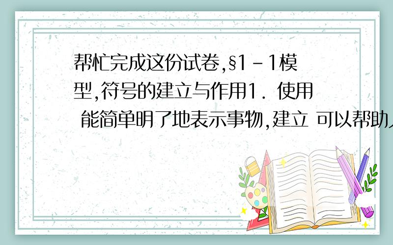 帮忙完成这份试卷,§1-1模型,符号的建立与作用1．使用 能简单明了地表示事物,建立 可以帮助人们认识和理解一些不能直接