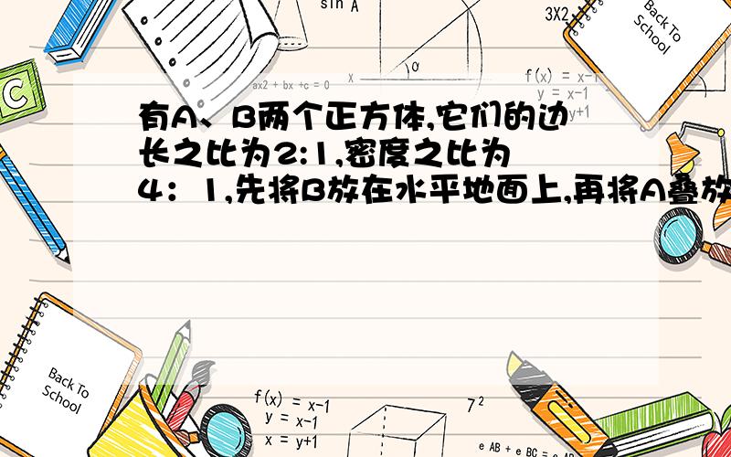 有A、B两个正方体,它们的边长之比为2:1,密度之比为 4：1,先将B放在水平地面上,再将A叠放在B的正上方,此