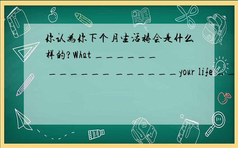 你认为你下个月生活将会是什么样的?What ______ ______ ______your life _____ __