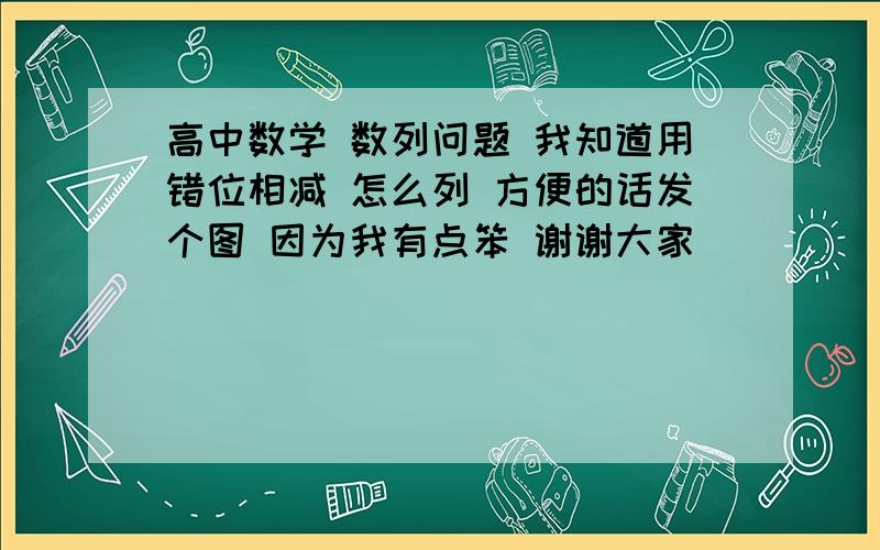 高中数学 数列问题 我知道用错位相减 怎么列 方便的话发个图 因为我有点笨 谢谢大家