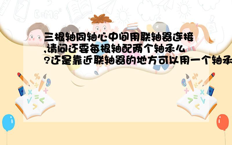 三根轴同轴心中间用联轴器连接,请问还要每根轴配两个轴承么?还是靠近联轴器的地方可以用一个轴承?