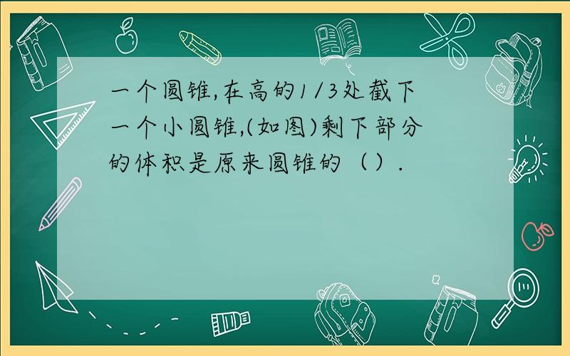 一个圆锥,在高的1/3处截下一个小圆锥,(如图)剩下部分的体积是原来圆锥的（）.