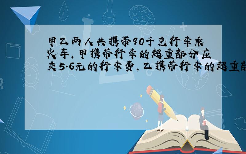 甲乙两人共携带90千克行李乘火车,甲携带行李的超重部分应交5.6元的行李费,乙携带行李的超重部分应交4.4