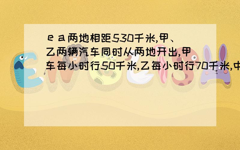 ｅａ两地相距530千米,甲、乙两辆汽车同时从两地开出,甲车每小时行50千米,乙每小时行70千米,中途乙车因修车停留1小时