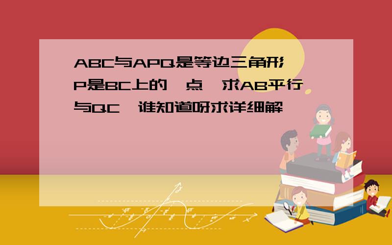 ABC与APQ是等边三角形、P是BC上的一点、求AB平行与QC、谁知道呀求详细解