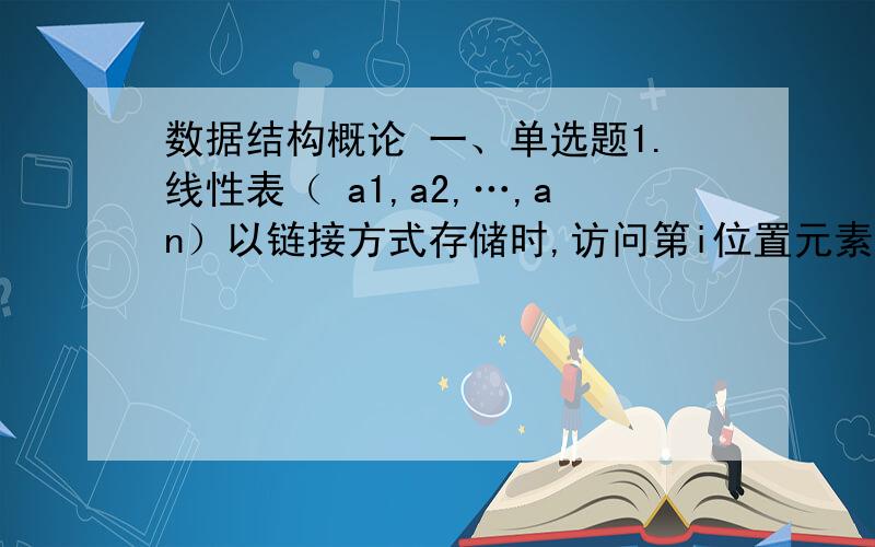 数据结构概论 一、单选题1.线性表（ a1,a2,…,an）以链接方式存储时,访问第i位置元素的时间复杂性为（ ）A.O