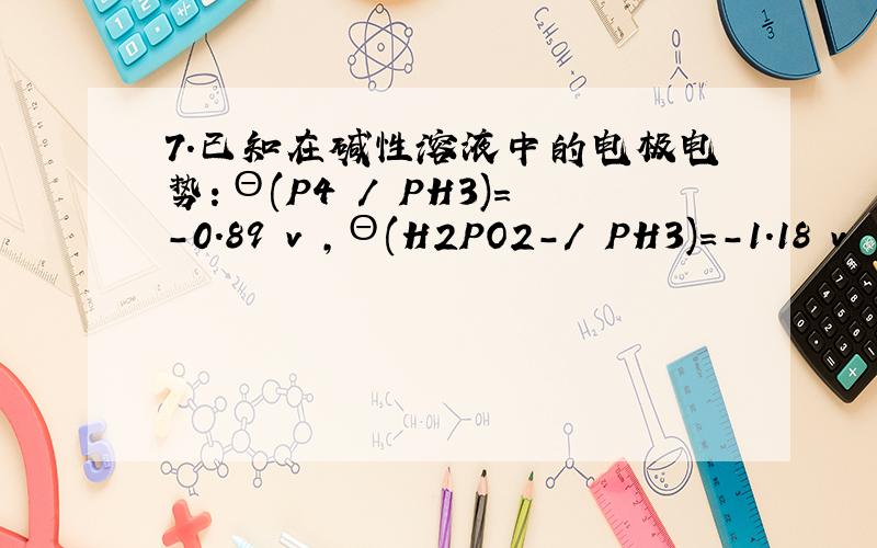 7．已知在碱性溶液中的电极电势：Θ(P4 / PH3)＝－0.89 v ,Θ(H2PO2－/ PH3)＝－1.18 v