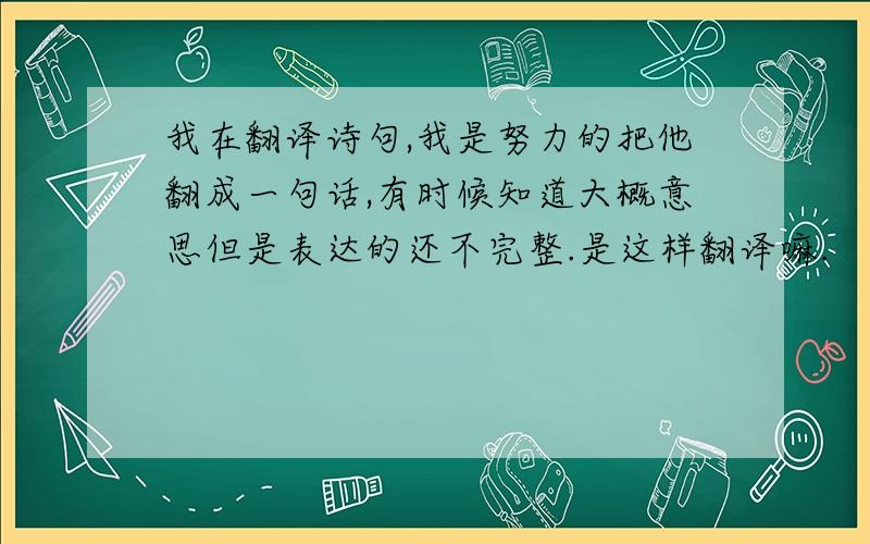 我在翻译诗句,我是努力的把他翻成一句话,有时候知道大概意思但是表达的还不完整.是这样翻译嘛.