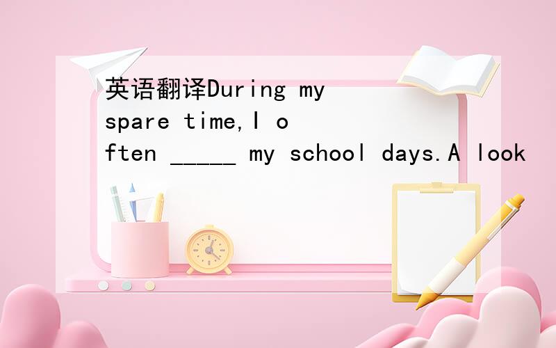 英语翻译During my spare time,I often _____ my school days.A look