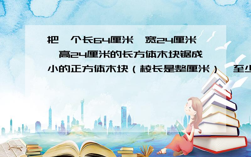 把一个长64厘米、宽24厘米、高24厘米的长方体木块锯成小的正方体木块（棱长是整厘米）,至少可以锯好多块