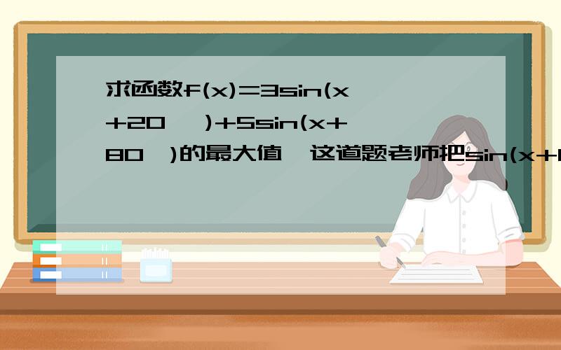 求函数f(x)=3sin(x+20° )+5sin(x+80°)的最大值,这道题老师把sin(x+80°)拆成了sin（