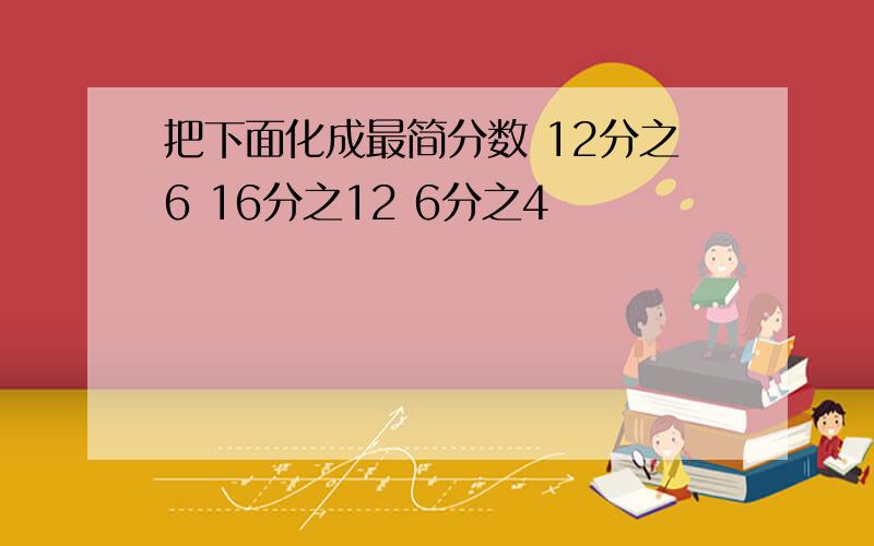 把下面化成最简分数 12分之6 16分之12 6分之4