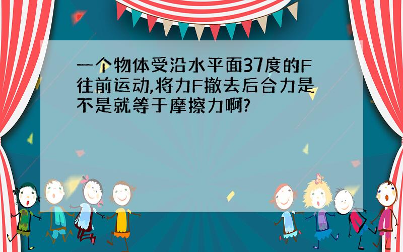 一个物体受沿水平面37度的F往前运动,将力F撤去后合力是不是就等于摩擦力啊?