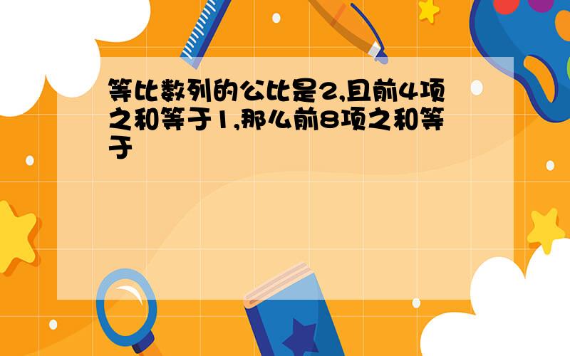 等比数列的公比是2,且前4项之和等于1,那么前8项之和等于