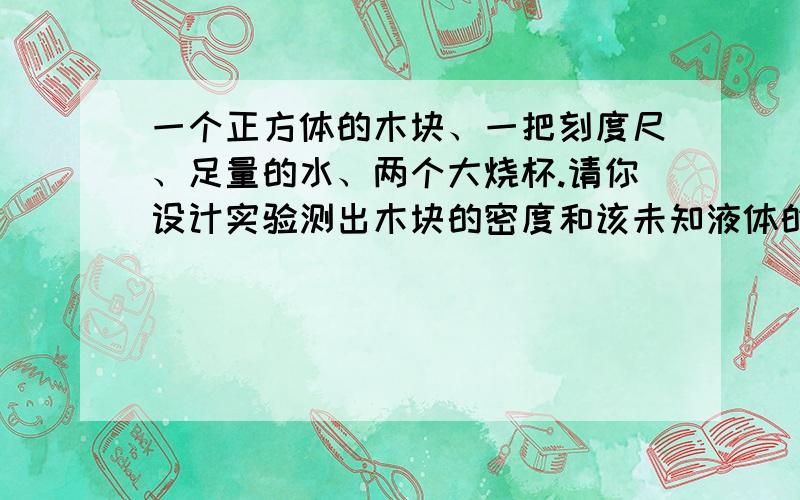 一个正方体的木块、一把刻度尺、足量的水、两个大烧杯.请你设计实验测出木块的密度和该未知液体的密度.