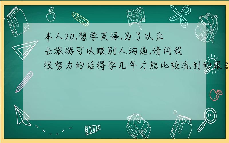 本人20,想学英语,为了以后去旅游可以跟别人沟通,请问我很努力的话得学几年才能比较流利的跟别人交流