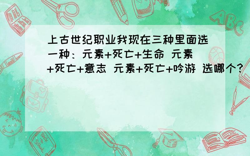 上古世纪职业我现在三种里面选一种：元素+死亡+生命 元素+死亡+意志 元素+死亡+吟游 选哪个?