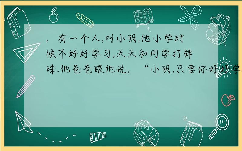 ：有一个人,叫小明,他小学时候不好好学习,天天和同学打弹珠.他爸爸跟他说：“小明,只要你好好学习,考上重点初中,我就满足