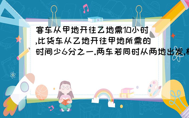 客车从甲地开往乙地需10小时,比货车从乙地开往甲地所需的时间少6分之一.两车若同时从两地出发,相向而行