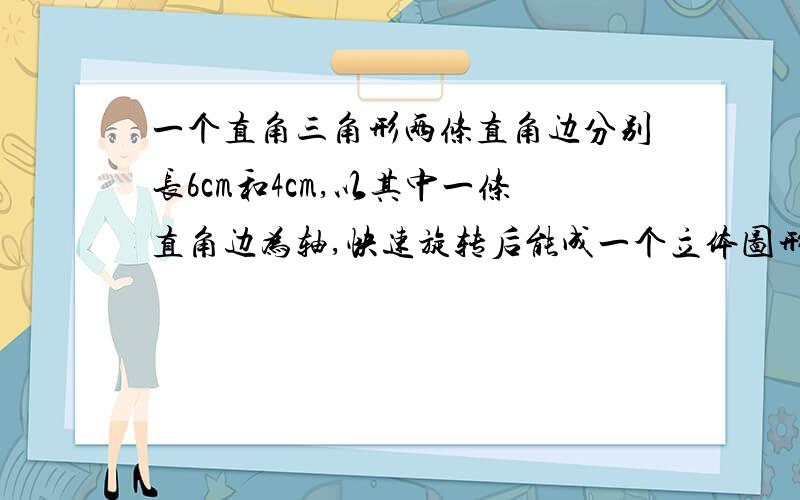 一个直角三角形两条直角边分别长6cm和4cm,以其中一条直角边为轴,快速旋转后能成一个立体图形