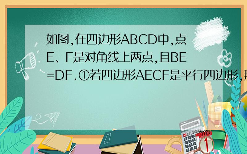 如图,在四边形ABCD中,点E、F是对角线上两点,且BE=DF.①若四边形AECF是平行四边形,那么四边形ABCD是平行