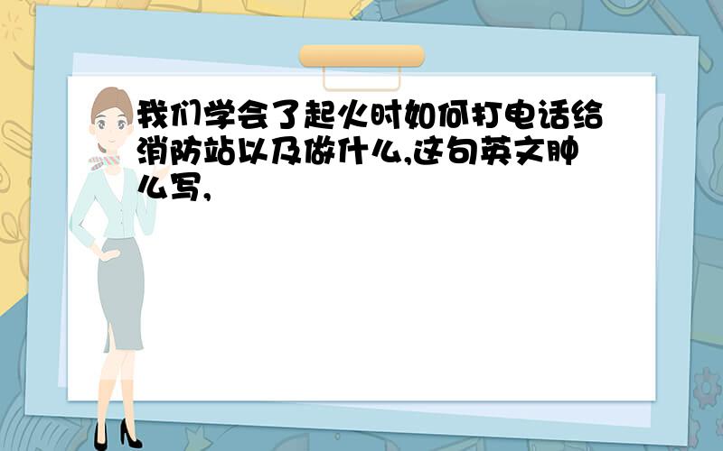 我们学会了起火时如何打电话给消防站以及做什么,这句英文肿么写,