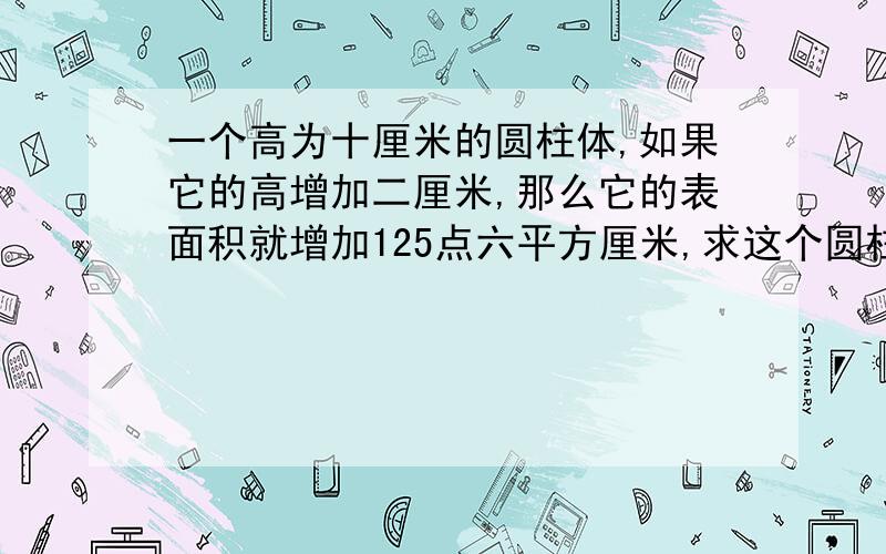 一个高为十厘米的圆柱体,如果它的高增加二厘米,那么它的表面积就增加125点六平方厘米,求这个圆柱体的体积.