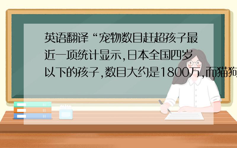 英语翻译“宠物数目赶超孩子最近一项统计显示,日本全国四岁以下的孩子,数目大约是1800万,而猫狗等宠物的总数却超过240