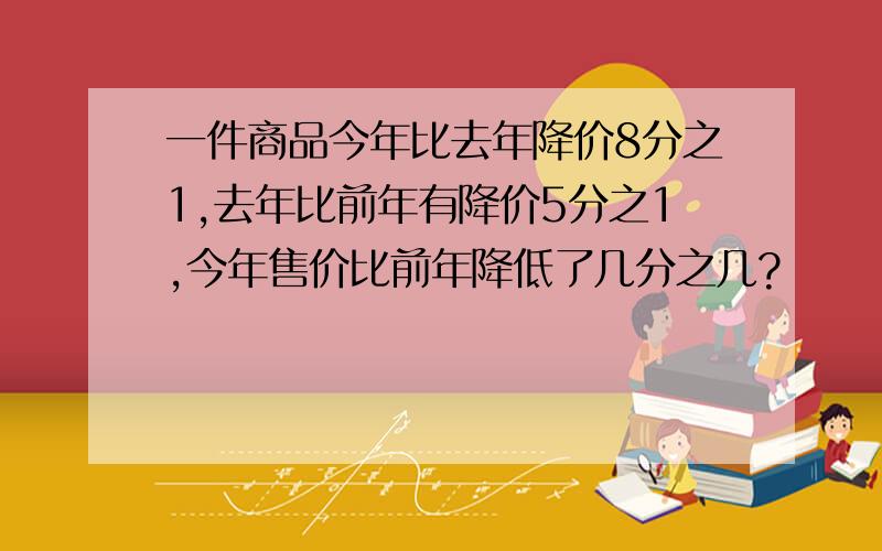 一件商品今年比去年降价8分之1,去年比前年有降价5分之1,今年售价比前年降低了几分之几?