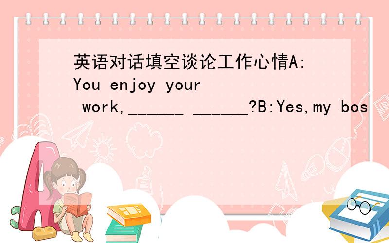 英语对话填空谈论工作心情A:You enjoy your work,______ ______?B:Yes,my bos