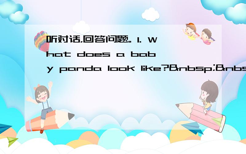 听对话，回答问题。 1. What does a baby panda look like?   A