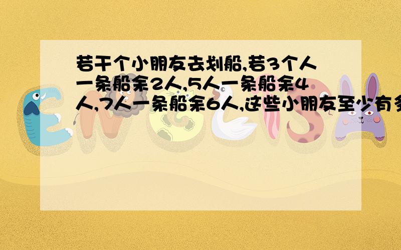 若干个小朋友去划船,若3个人一条船余2人,5人一条船余4人,7人一条船余6人,这些小朋友至少有多少人?