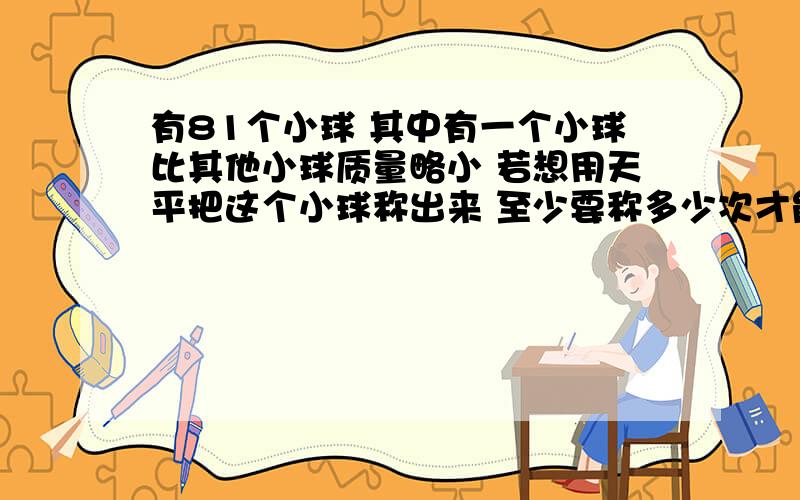 有81个小球 其中有一个小球比其他小球质量略小 若想用天平把这个小球称出来 至少要称多少次才能称出来