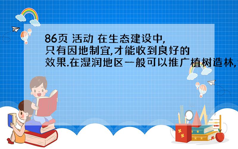 86页 活动 在生态建设中,只有因地制宜,才能收到良好的效果.在湿润地区一般可以推广植树造林,但要根据各地不同的自然地理