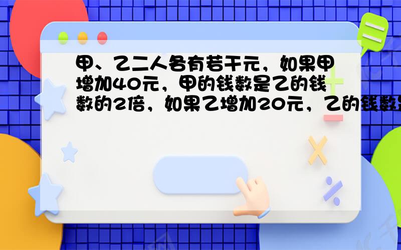 甲、乙二人各有若干元，如果甲增加40元，甲的钱数是乙的钱数的2倍，如果乙增加20元，乙的钱数是甲的56