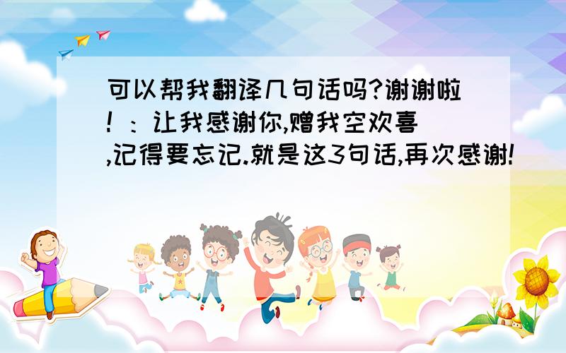 可以帮我翻译几句话吗?谢谢啦! ：让我感谢你,赠我空欢喜,记得要忘记.就是这3句话,再次感谢!