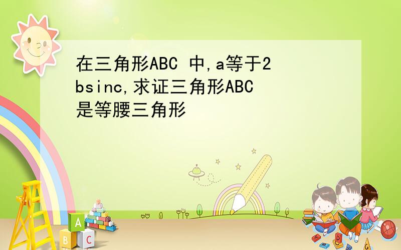 在三角形ABC 中,a等于2bsinc,求证三角形ABC是等腰三角形