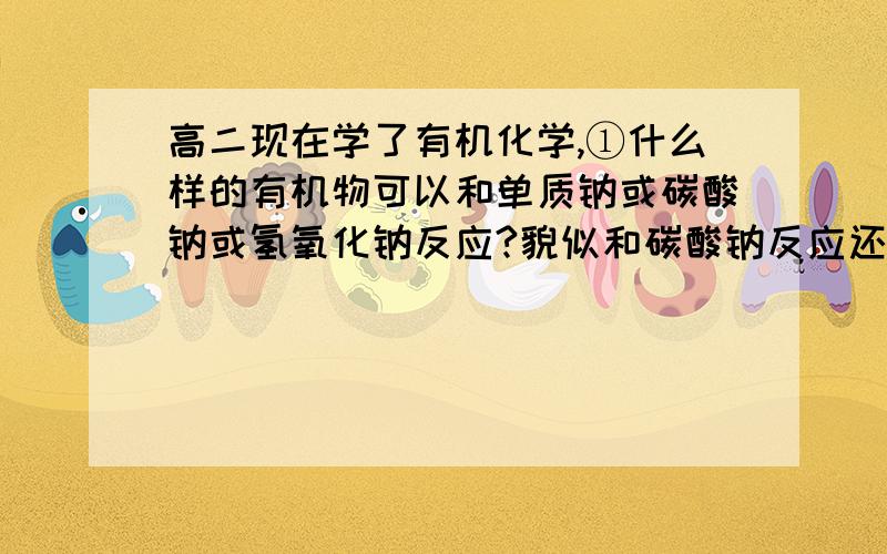 高二现在学了有机化学,①什么样的有机物可以和单质钠或碳酸钠或氢氧化钠反应?貌似和碳酸钠反应还会生成二氧化碳.②各种有机物