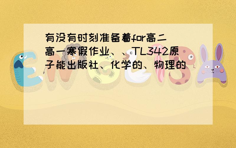 有没有时刻准备着for高二 高一寒假作业、、TL342原子能出版社、化学的、物理的