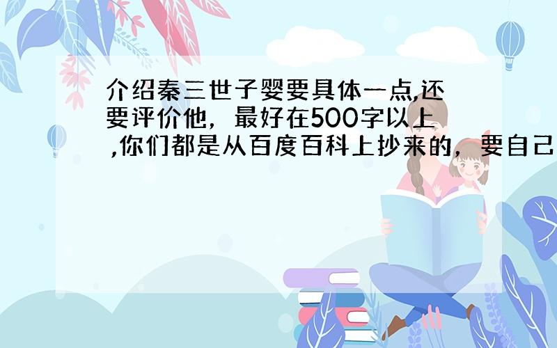 介绍秦三世子婴要具体一点,还要评价他，最好在500字以上 ,你们都是从百度百科上抄来的，要自己写的