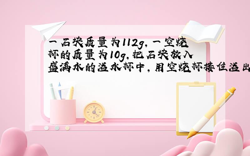 一石块质量为112g,一空烧杯的质量为10g,把石块放入盛满水的溢水杯中,用空烧杯接住溢出的水并测出空烧杯加水的质量为5