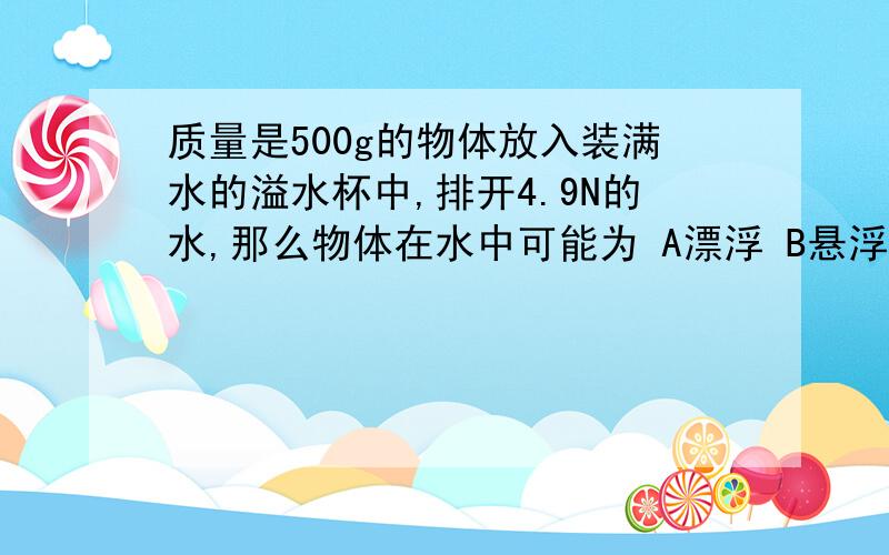 质量是500g的物体放入装满水的溢水杯中,排开4.9N的水,那么物体在水中可能为 A漂浮 B悬浮 C下沉 D无法判断